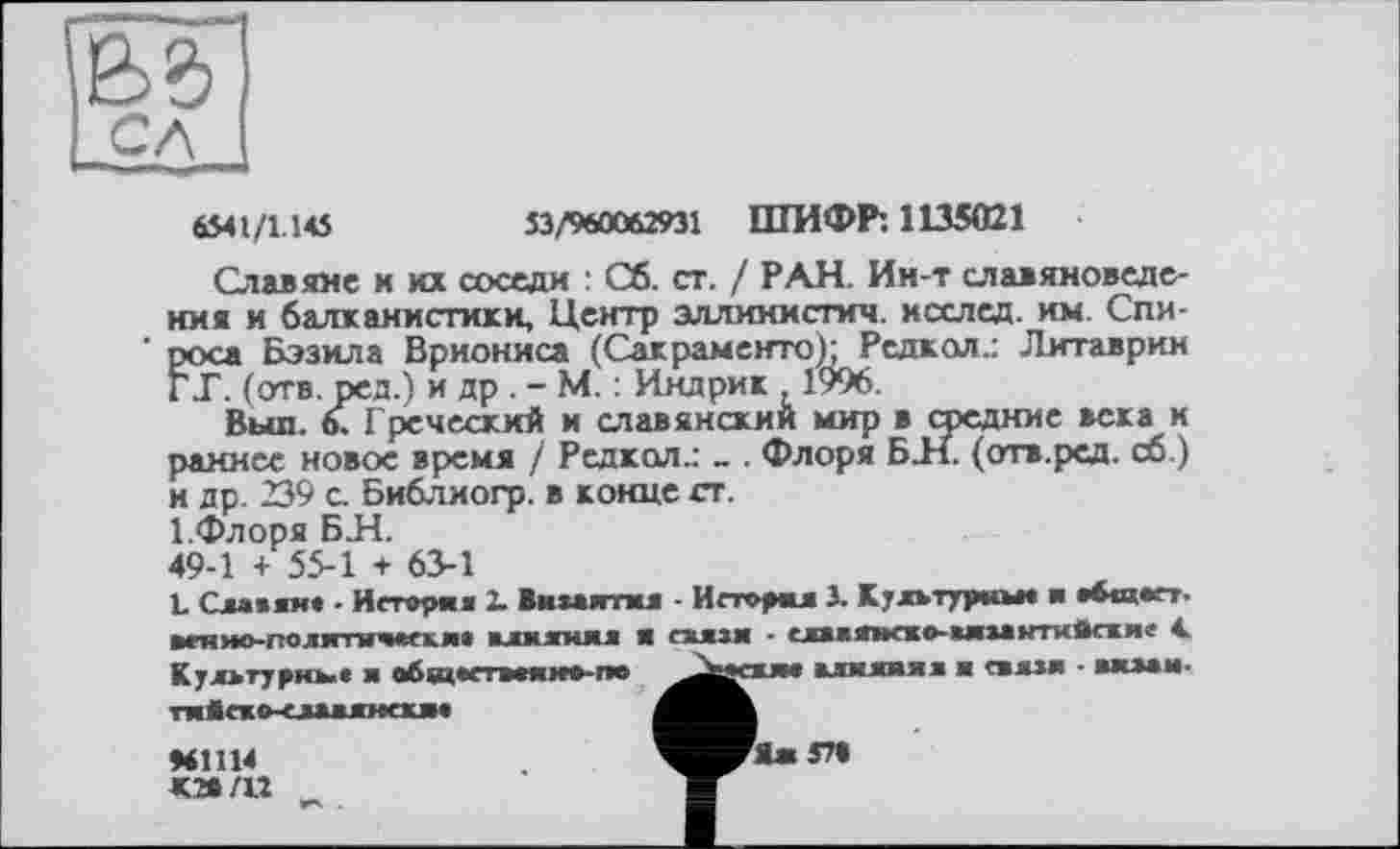 ﻿as
6541/1.145	53/960062931 ШИФР: 1135021
Славяне и их соседи : Об. ст. / РАН. Ин-т славяноведения и балканистики, Центр эллииисгич. хсслед. им. Спироса Бэзила Вриониса (Сакраменто); Редкол.: Литаврин ГТ. (отв. ред.) и др . - М. : Индрик , 1996.
Вып. 6. Греческий и славянский мир в средние века и раннее новое время / Редкол.: - . Флоря БН. (отв.ред. сб.) и др. 239 с. Бнблиогр. в конце ст.
І.Флоря БИ.
49-1 + 55-1 + 63-1
L Славян* . Иеторня 2. Византия - И сгорал 3. Культурны* ■ *6«а*гт-веняо-гтолнтичаекм влияния я еяязя • *лввяясво-виза»пм®сжле 4. Культурны« я обздвсі в*ннаг»а ^^вежя* влияния и связи - визам-тнЯсжо-елавлнаим
♦61114	^^ЖЯж57»
к» /и _